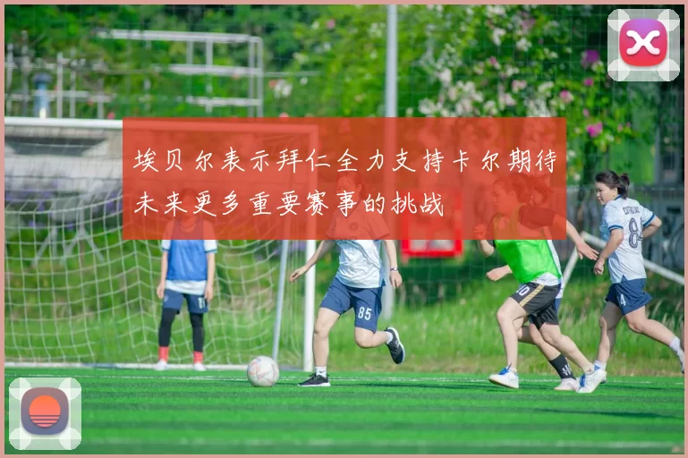 埃贝尔表示拜仁全力支持卡尔期待未来更多重要赛事的挑战