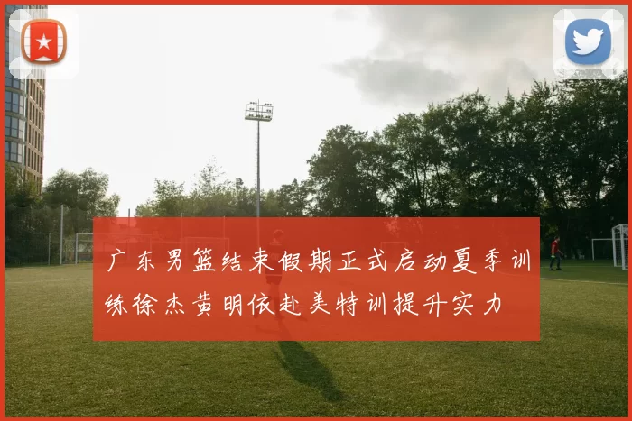 广东男篮结束假期正式启动夏季训练徐杰黄明依赴美特训提升实力