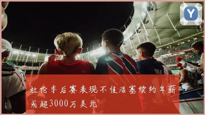 杜伦季后赛表现不佳活塞续约年薪或超3000万美元