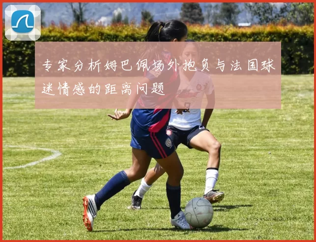 专家分析姆巴佩场外抱负与法国球迷情感的距离问题
